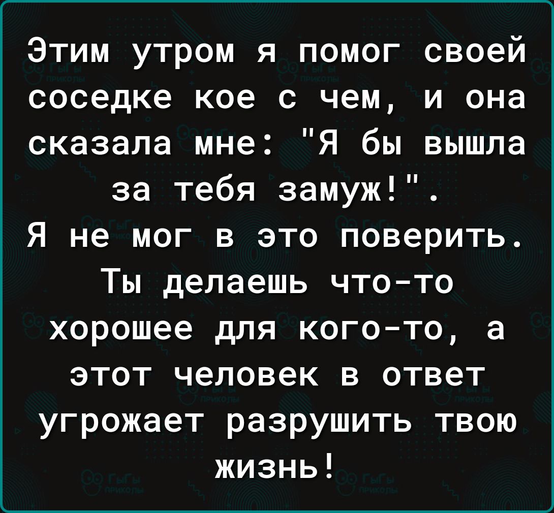 Этим утром я помог своей соседке кое с чем и она сказала мне Я бы вышла за тебя замуж Я не мог в это поверить Ты делаешь что то хорошее для кого то а этот человек в ответ угрожает разрушить твою жизнь