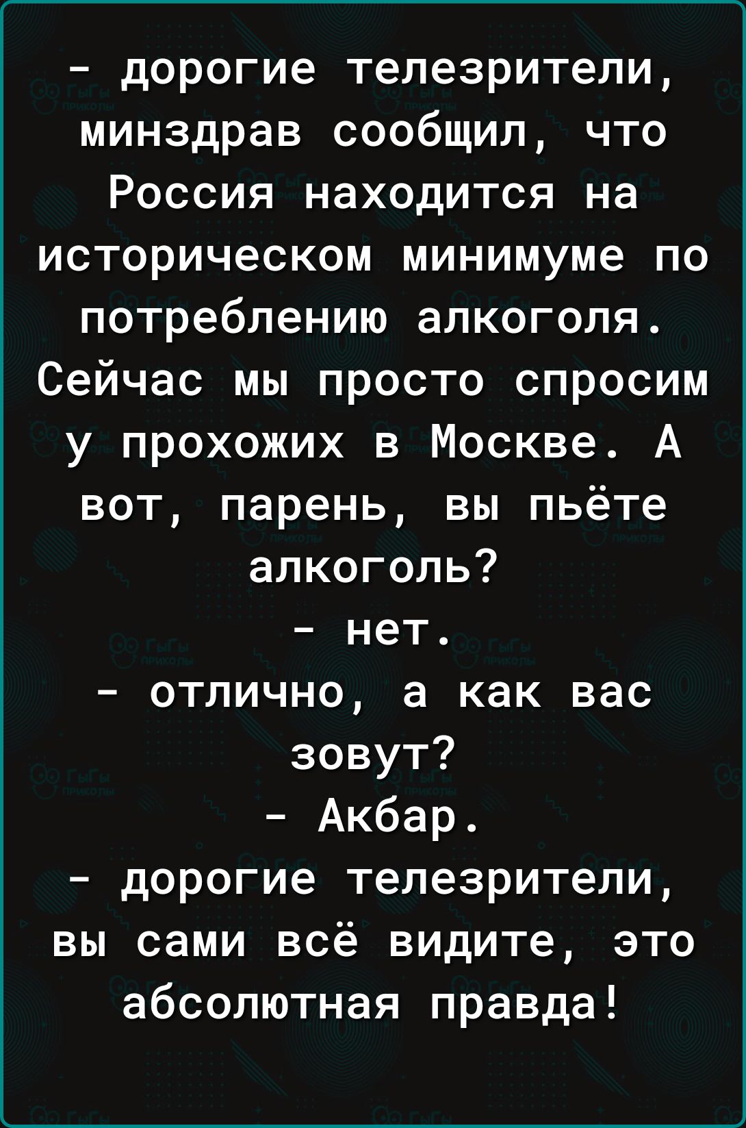 дорогие телезрители минздрав сообщил что Россия находится на историческом минимуме по потреблению алкоголя Сейчас мы просто спросим у прохожих в Москве А вот парень вы пьёте алкоголь нет отлично а как вас зовут Акбар дорогие телезрители вы сами всё видите это абсолютная правда