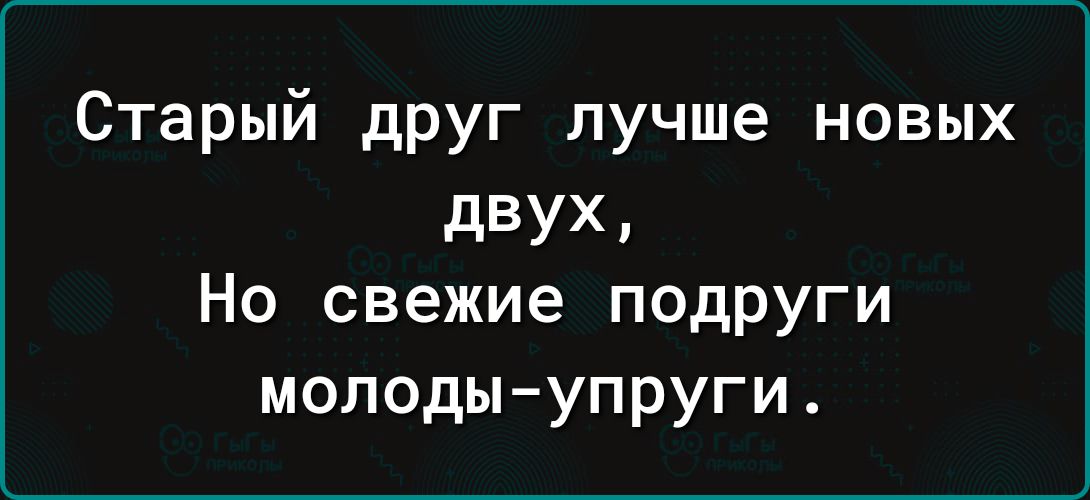 Старый друг лучше новых двух Но свежие подруги молоды упруги