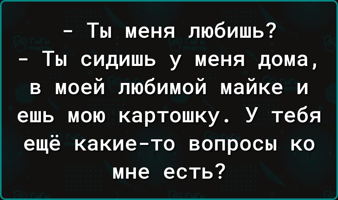 Ты меня любишь Ты сидишь у меня дома в моей любимой майке и ешь мою картошку У тебя ещё какие то вопросы ко мне есть