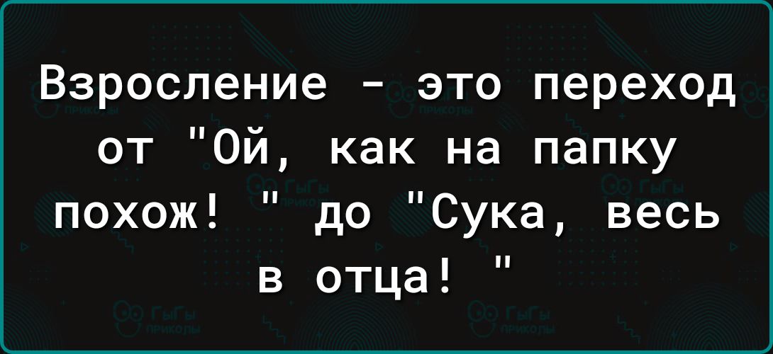 Взросление это переход от ОЙй как на папку похож до Сука весь в отца