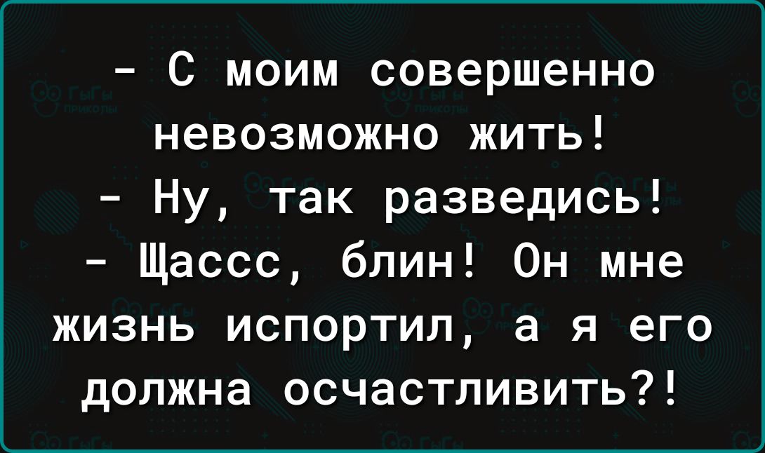 С моим совершенно невозможно жить Ну так разведись Щассс блин Он мне жизнь испортил а я его должна осчастливить