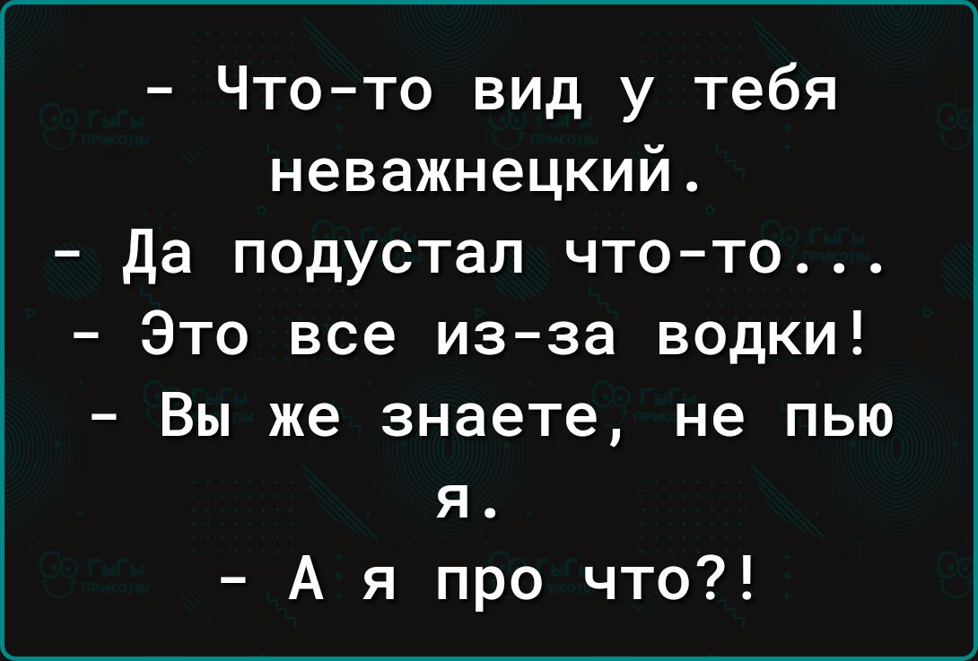 Что то вид у тебя неважнецкий Да подустал что то Это все из за водки Вы же знаете не пью я Ая про что