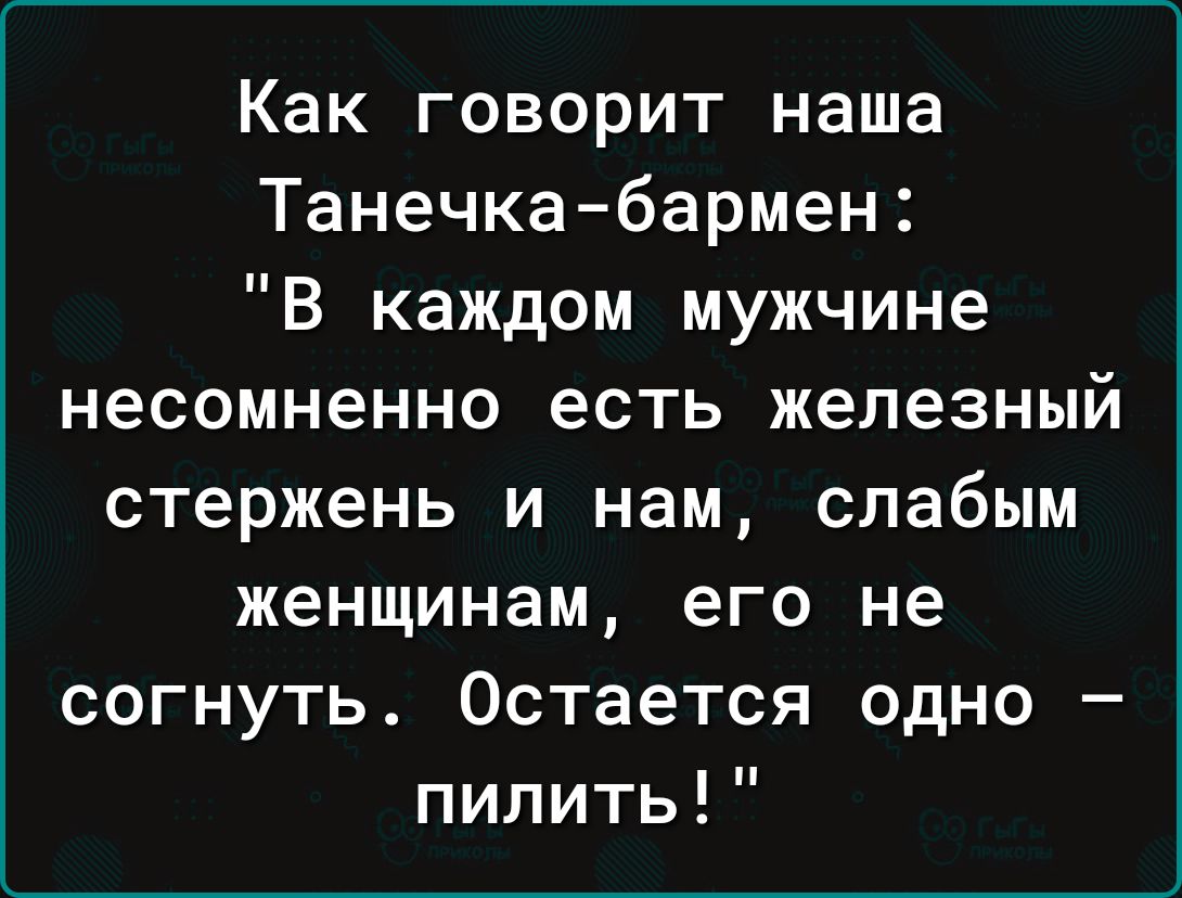 Как говорит наша Танечка бармен В каждом мужчине несомненно есть железный стержень и нам слабым женщинам его не согнуть Остается одно пилить