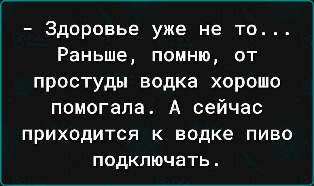 Здоровье уже не то Раньше помню от простуды водка хорошо помогала А сейчас приходится к водке пиво подключать