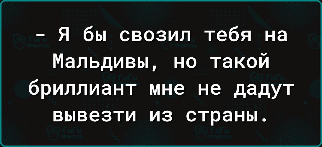 Я бы свозил тебя на Мальдивы но такой бриллиант мне не дадут вывезти из страны