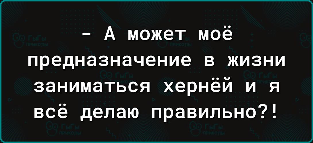 А может моё предназначение в жизни заниматься хернёй и я всё делаю правильно