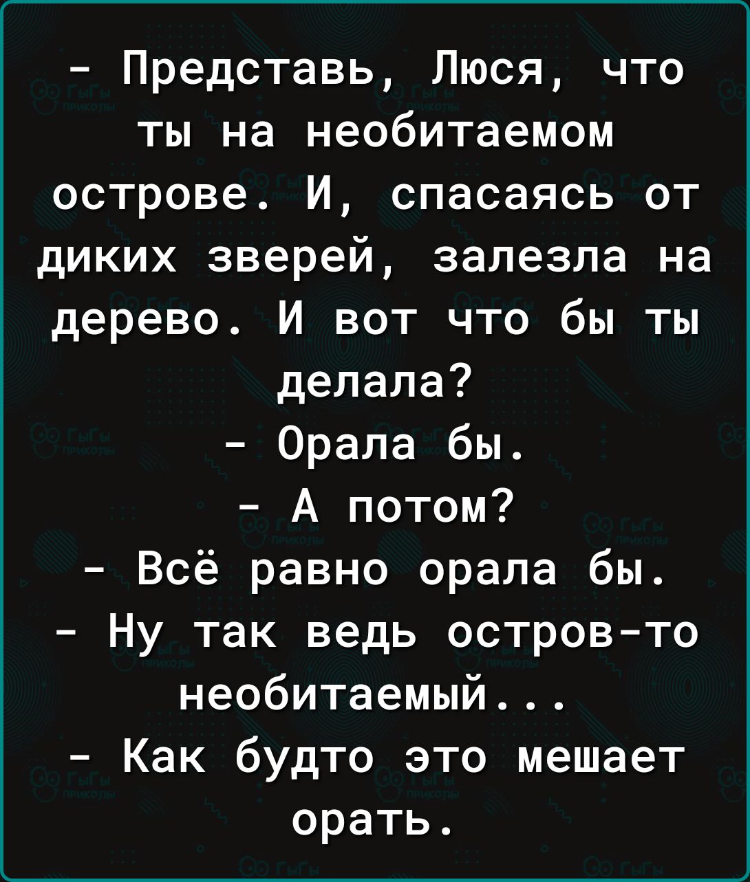 Представь Люся что ты на необитаемом острове И спасаясь от диких зверей залезла на дерево И вот что бы ты делала Орала бы А потом Всё равно орала бы Ну так ведь остров то необитаемый Как будто это мешает орать