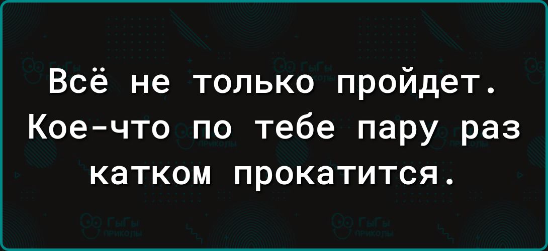 Всё не только пройдет Кое что по тебе пару раз катком прокатится