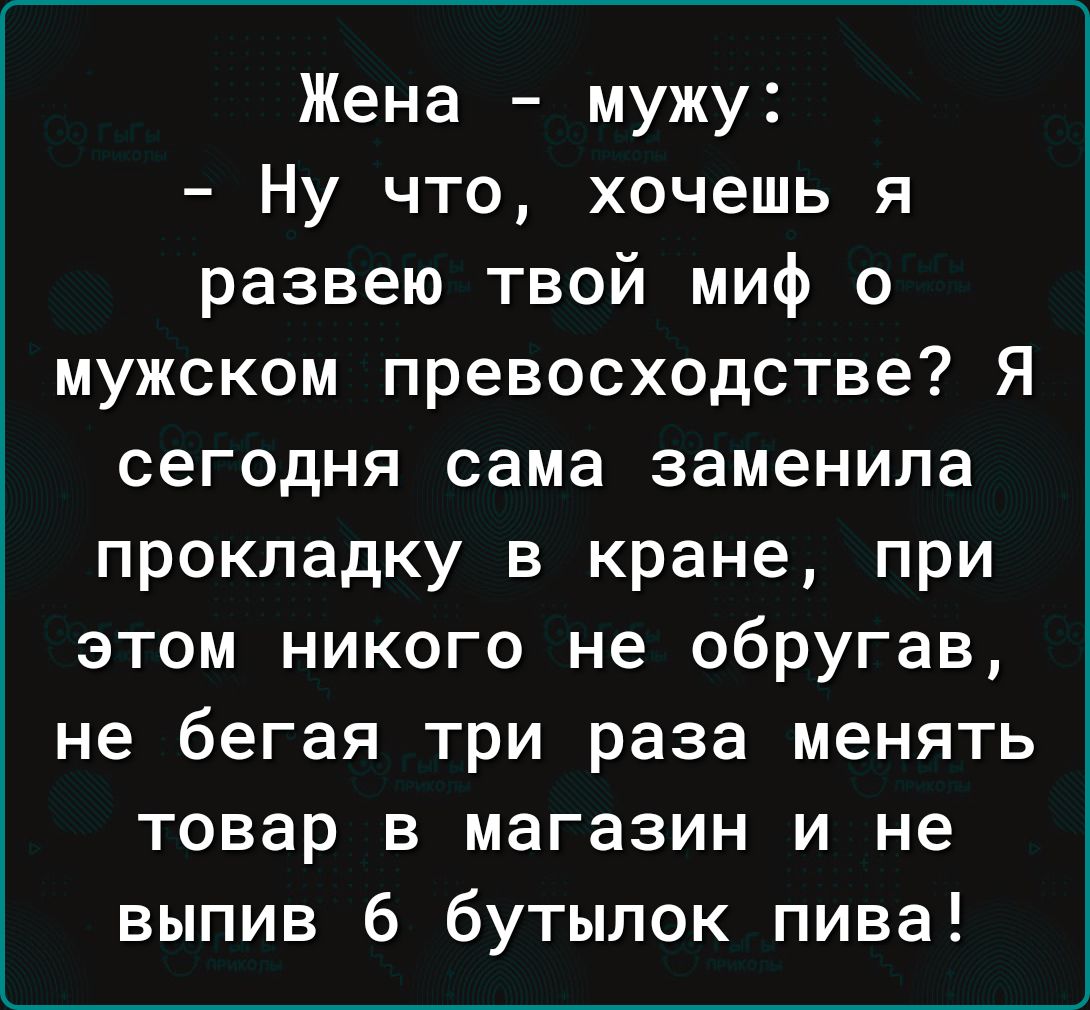 Жена мужу Ну что хочешь я развею твой миф о мужском превосходстве Я сегодня сама заменила прокладку в кране при этом никого не обругав не бегая три раза менять товар в магазин и не выпив 6 бутылок пива