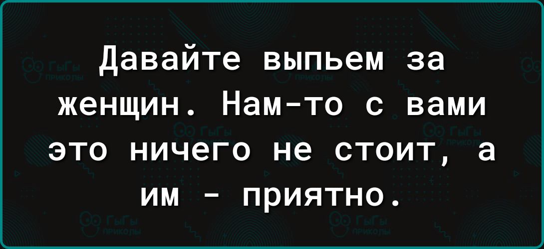 Давайте выпьем за женщин Нам то с вами это ничего не стоит а им приятно