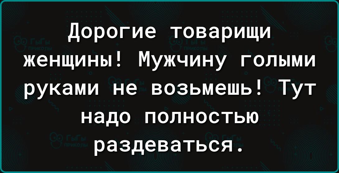 Дорогие товарищи женщины Мужчину голыми руками не возьмешь Тут надо полностью раздеваться