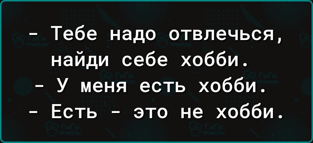 Тебе надо отвлечься найди себе хобби У меня есть хобби Есть это не хобби