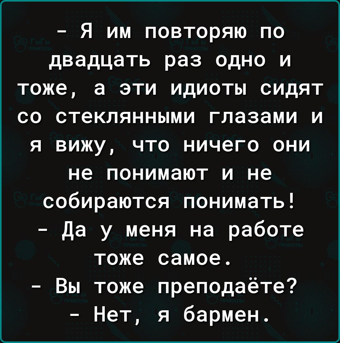 Я им повторяю по двадцать раз одно и тоже а эти идиоты сидят со стеклянными глазами и я вижу что ничего они не понимают и не собираются понимать Да у меня на работе тоже самое Вы тоже преподаёте Нет я бармен