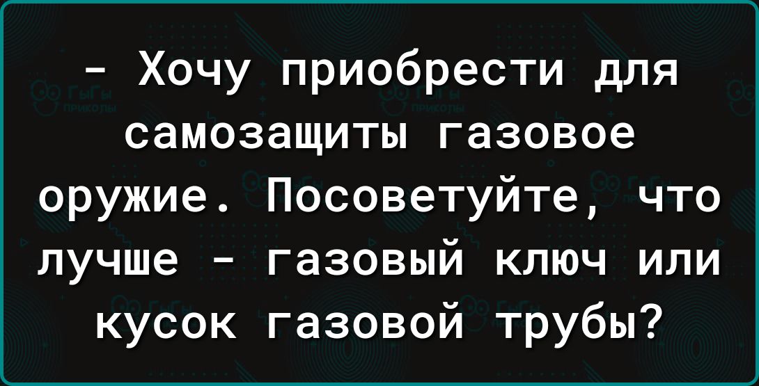 Хочу приобрести для самозащиты газовое оружие Посоветуйте что лучше газовый ключ или кусок газовой трубы