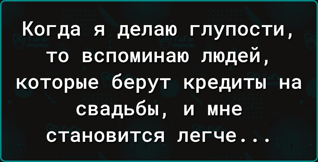 Когда я делаю глупости то вспоминаю людей которые берут кредиты на свадьбы и мне становится легче