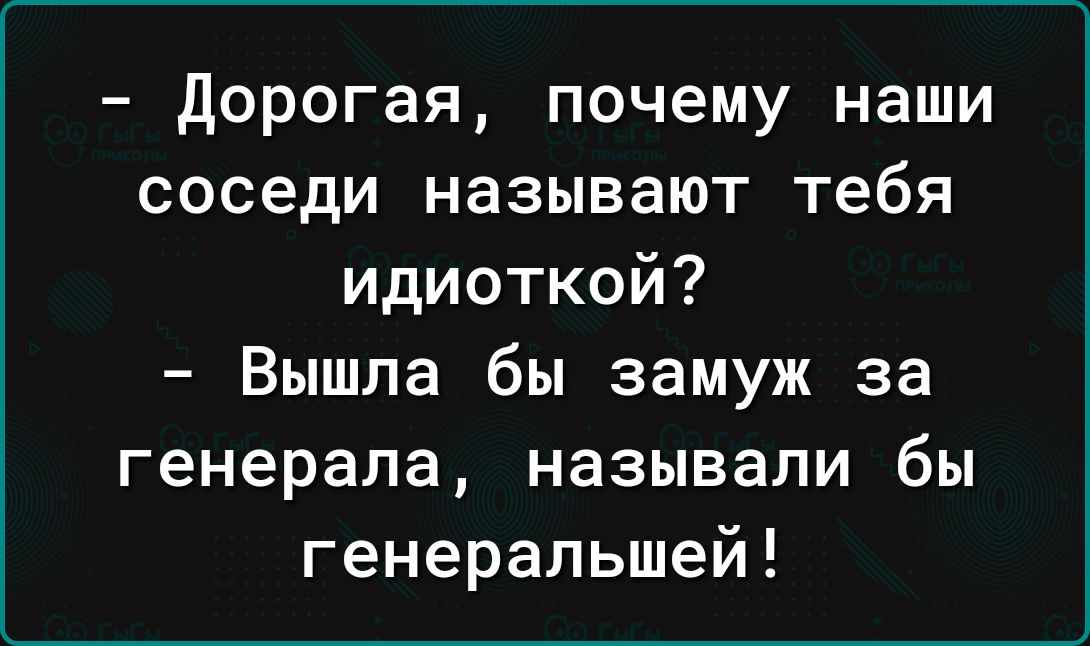 Дорогая почему наши соседи называют тебя идиоткой Вышла бы замуж за генерала называли бы генеральшей