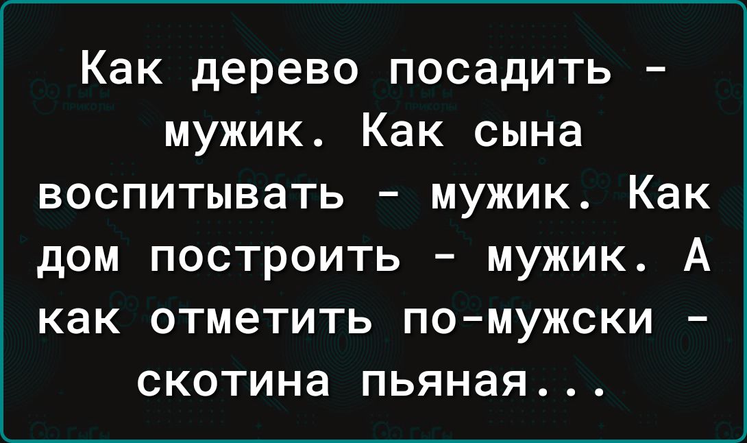 Как дерево посадить мужик Как сына воспитывать мужик Как дом построить мужик А как отметить по мужски скотина пьяная