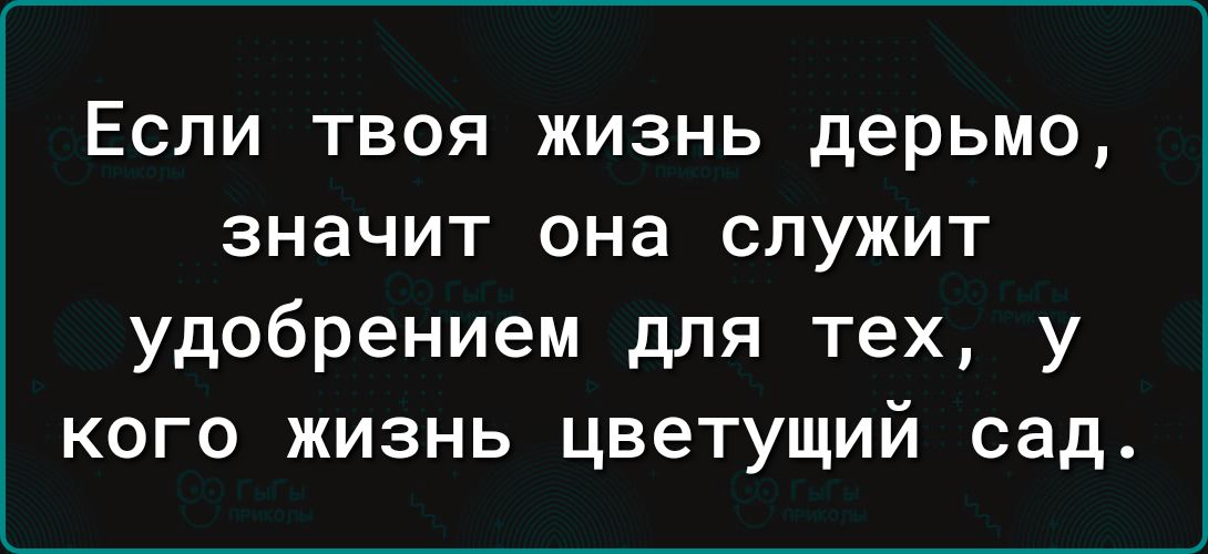 Если твоя жизнь дерьмо значит она служит удобрением для тех у кого жизнь цветущий сад