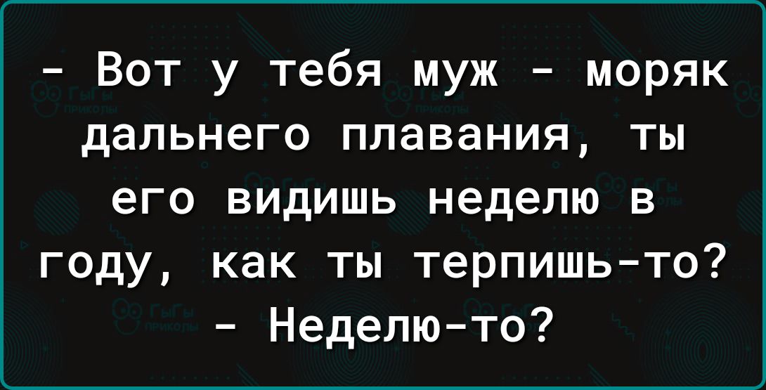 Вот у тебя муж моряк дальнего плавания ты его видишь неделю в году как ты терпишь то Неделю то