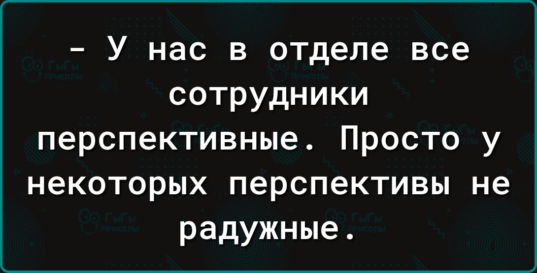 У нас в отделе все сотрудники перспективные Просто у некоторых перспективы не радужные