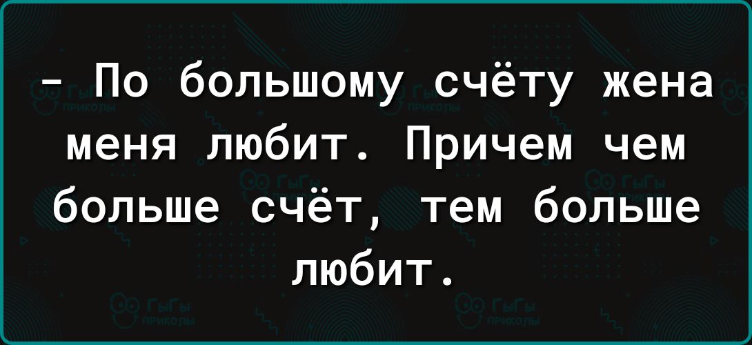 По большому счёту жена меня любит Причем чем больше счёт тем больше любит