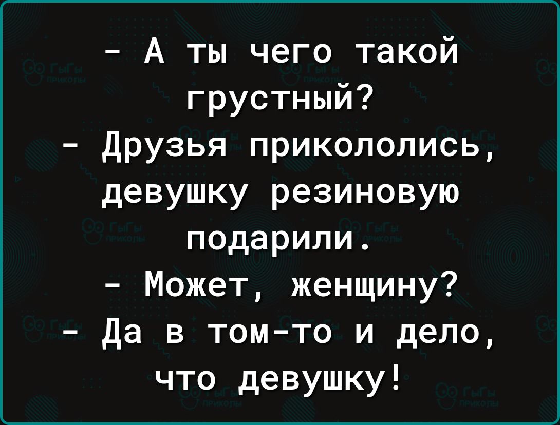 А ты чего такой грустный Друзья прикололись девушку резиновую подарили Может женщину Да в том то и дело что девушку