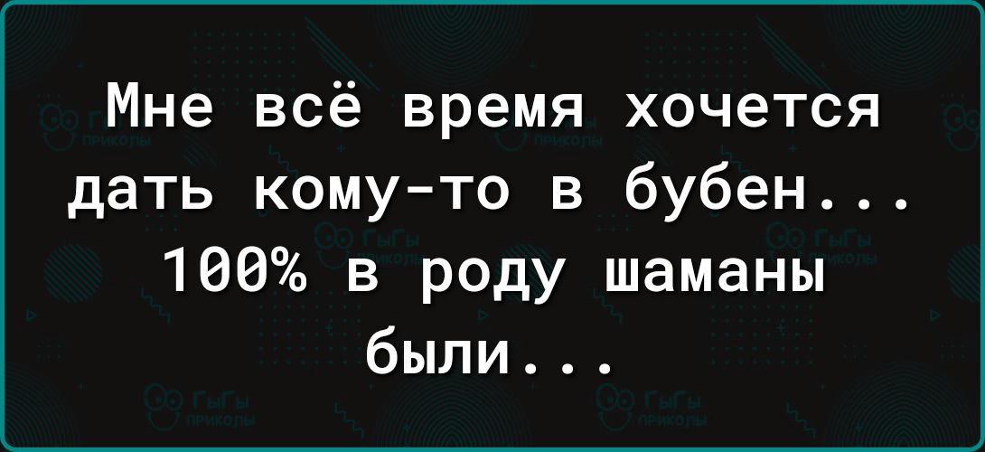 Мне всё время хочется дать кому то в бубен 100 в роду шаманы были