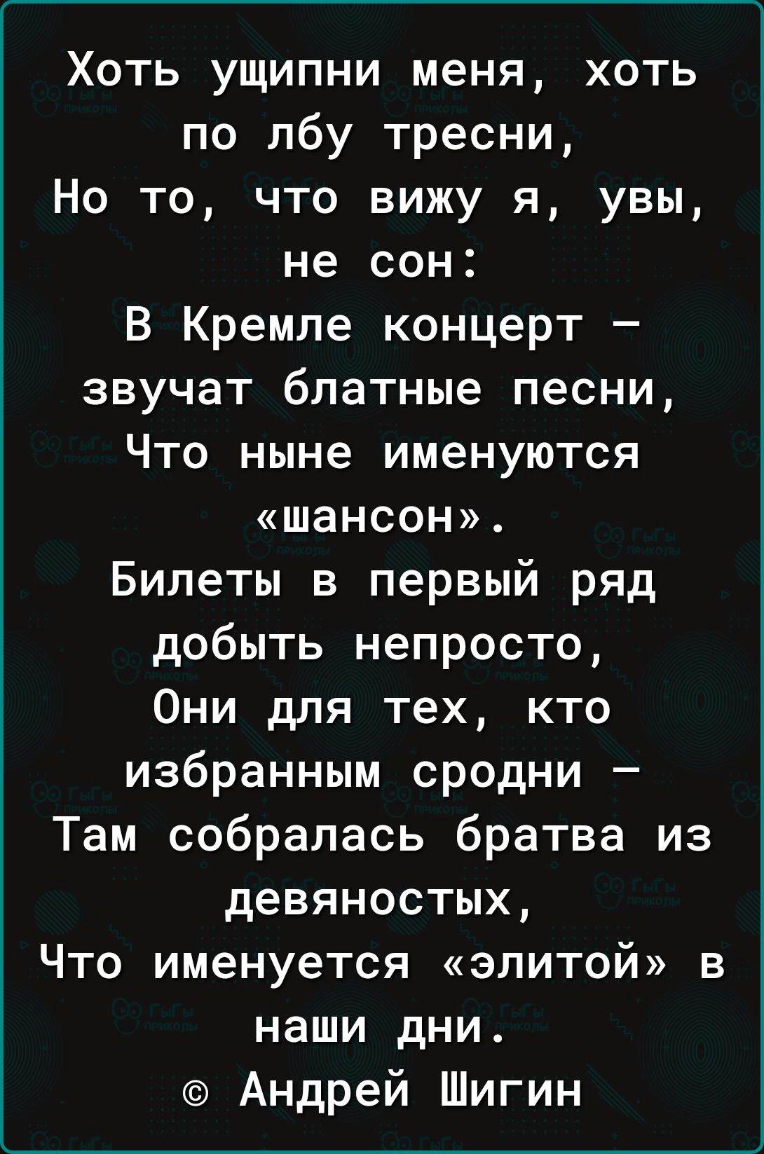 Хоть ущипни меня хоть по лбу тресни Но то что вижу я увы не сон В Кремле концерт звучат блатные песни Что ныне именуются шансон Билеты в первый ряд добыть непросто Они для тех кто избранным сродни Там собралась братва из девяностых Что именуется элитой в наши дни Андрей Шигин