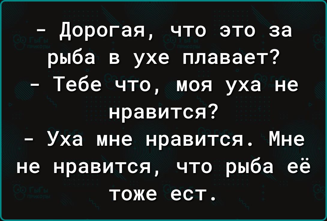 Дорогая что это за рыба в ухе плавает Тебе что моя уха не нравится Уха мне нравится Мне не нравится что рыба её тоже ест