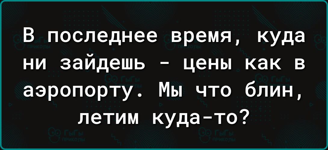 В последнее время куда ни зайдешь цены как в аэропорту Мы что блин летим куда то