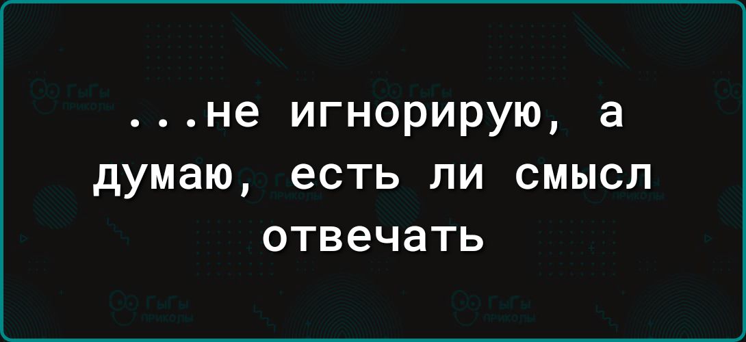 не игнорирую а думаю есть ли смысл отвечать