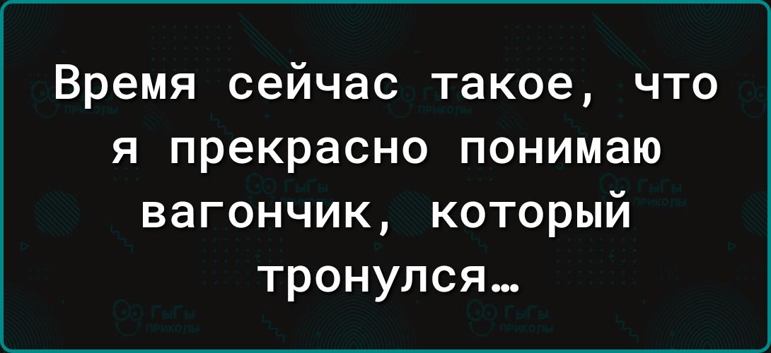 Время сейчас такое что я прекрасно понимаю вагончик который тронулся