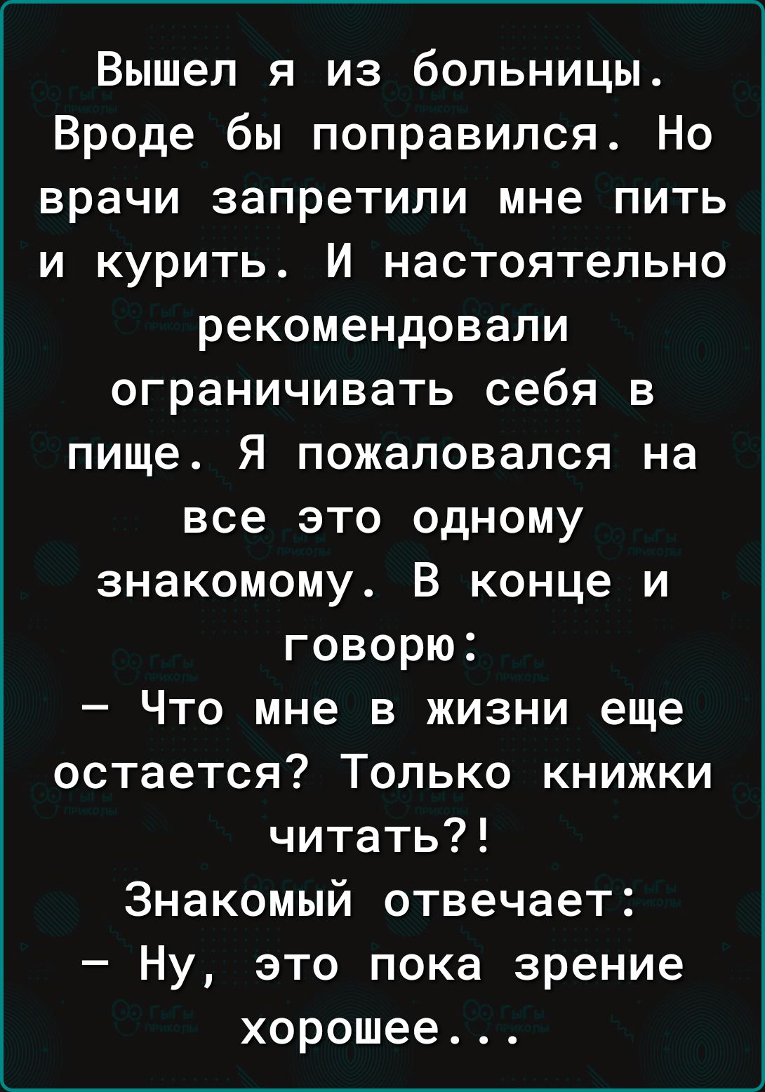 Вышел я из больницы Вроде бы поправился Но врачи запретили мне пить и курить И настоятельно рекомендовали ограничивать себя в пище Я пожаловался на все это одному знакомому В конце и говорю Что мне в жизни еще остается Только книжки читать Знакомый отвечает Ну это пока зрение хорошее