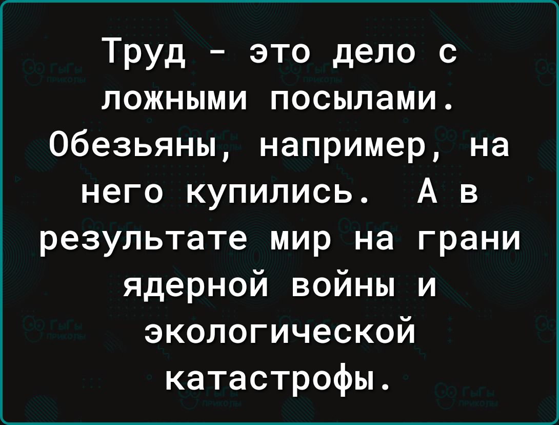 Труд это дело с ложными посылами Обезьяны например на него купились А в результате мир на грани ядерной войны и экологической катастрофы