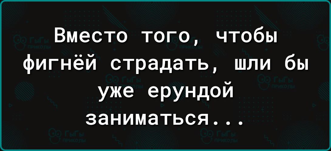 Вместо того чтобы фигнёй страдать шли бы уже ерундой заниматься