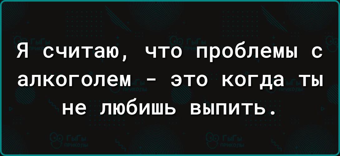 Я считаю что проблемы с алкоголем это когда ты не любишь выпить