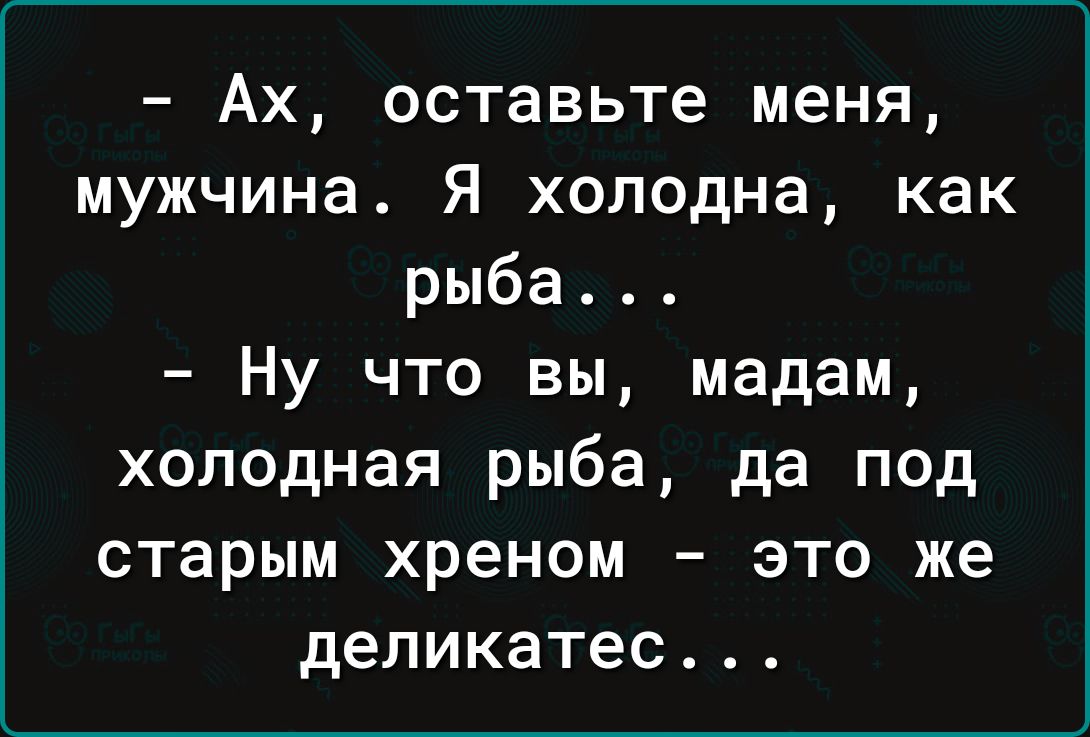 Ах оставьте меня мужчина Я холодна как рыба Ну что вы мадам холодная рыба да под старым хреном это же деликатес