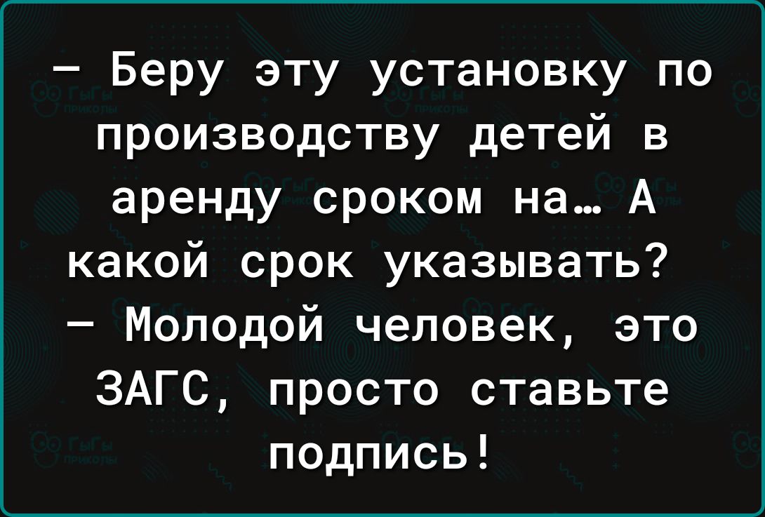 Беру эту установку по производству детей в аренду сроком на А какой срок указывать Молодой человек это ЗАГС просто ставьте подпись