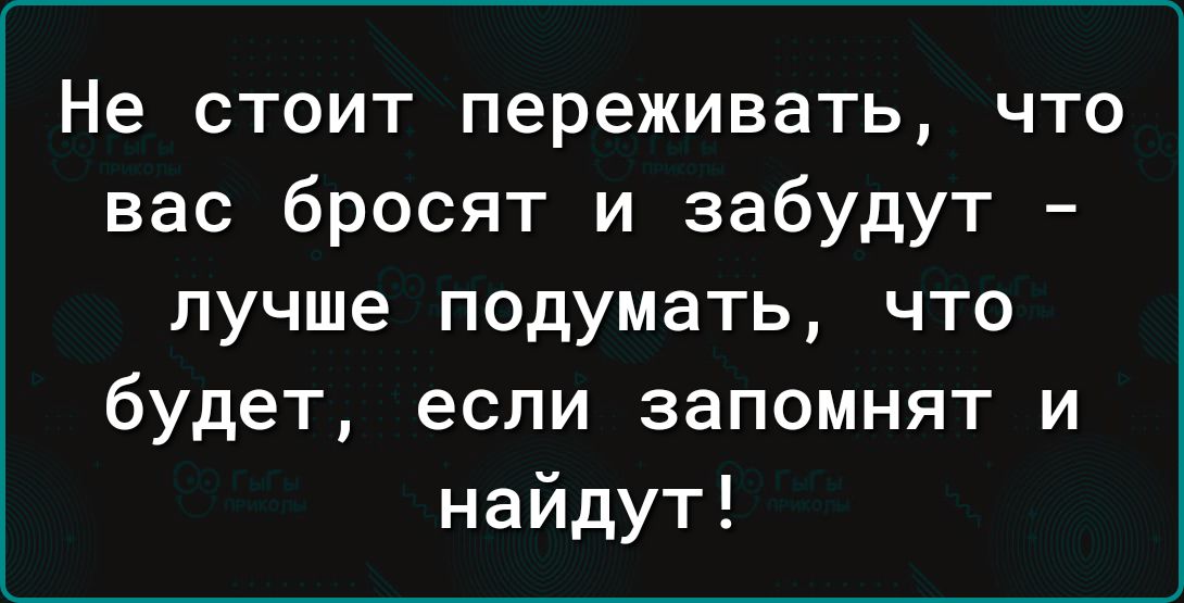 Не стоит переживать что вас бросят и забудут лучше подумать что будет если запомнят и найдут