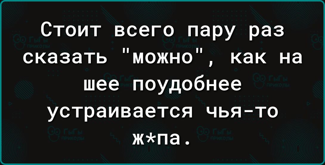 Стоит всего пару раз сказать можно как на шее поудобнее устраивается чья то жпа