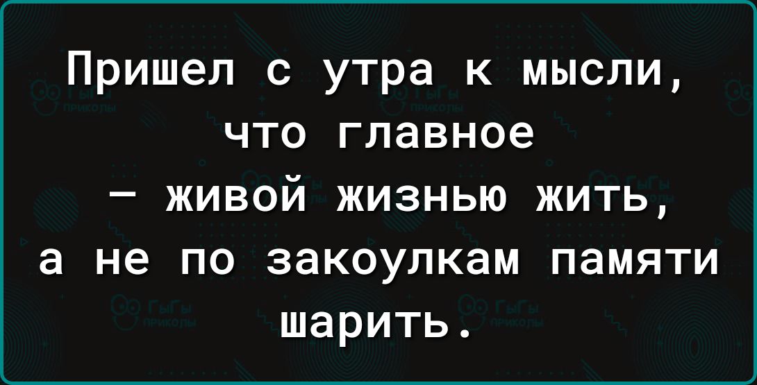 Пришел с утра к мысли, что главное – живой жизнью жить, а не по закоулкам памяти шарить.