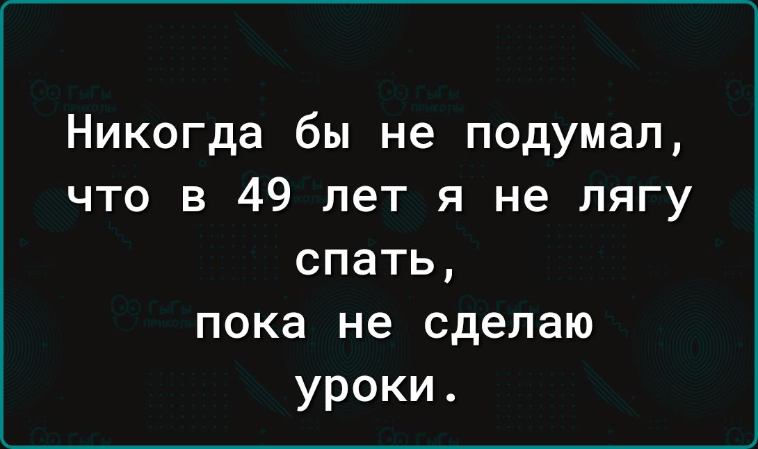 Никогда бы не подумал, что в 49 лет я не лягу спать, пока не сделаю уроки.