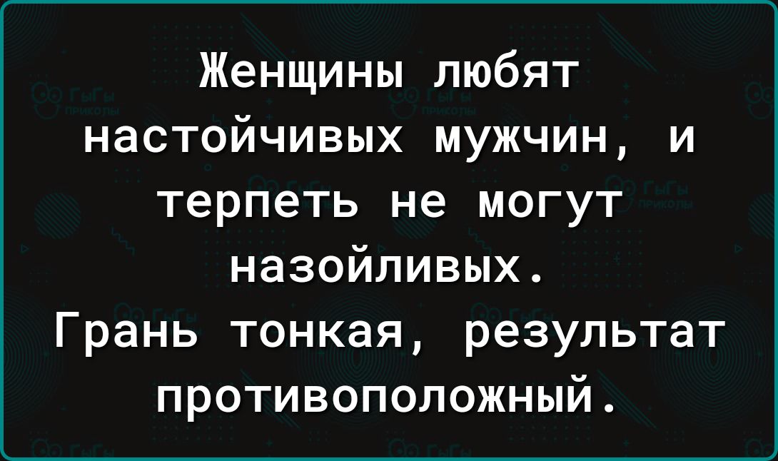 Женщины любят настойчивых мужчин, и терпеть не могут назойливых. Грань тонкая, результат противоположный.