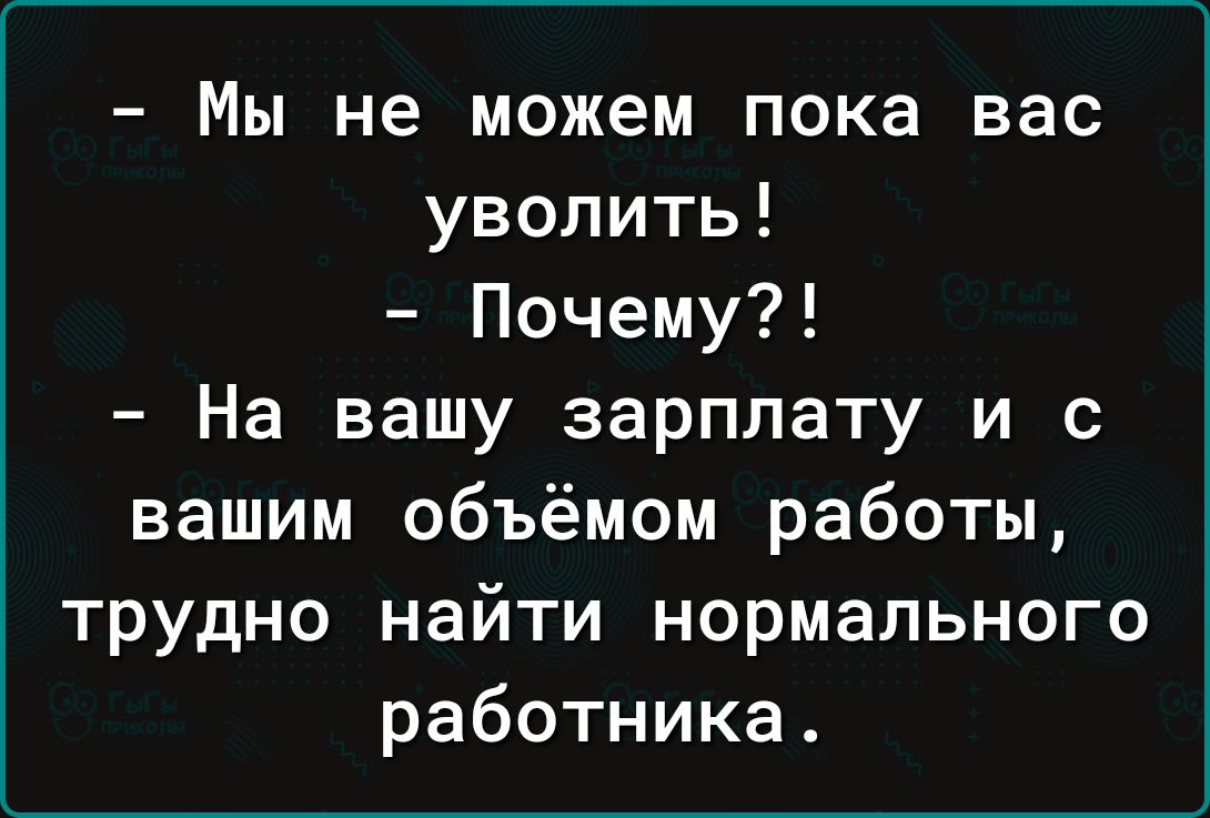 – Мы не можем пока вас уволить!  
– Почему?!  
– На вашу зарплату и с вашим объёмом работы, трудно найти нормального работника.