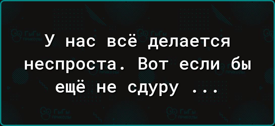 У нас всё делается неспроста. Вот если бы ещё не сдурю ...