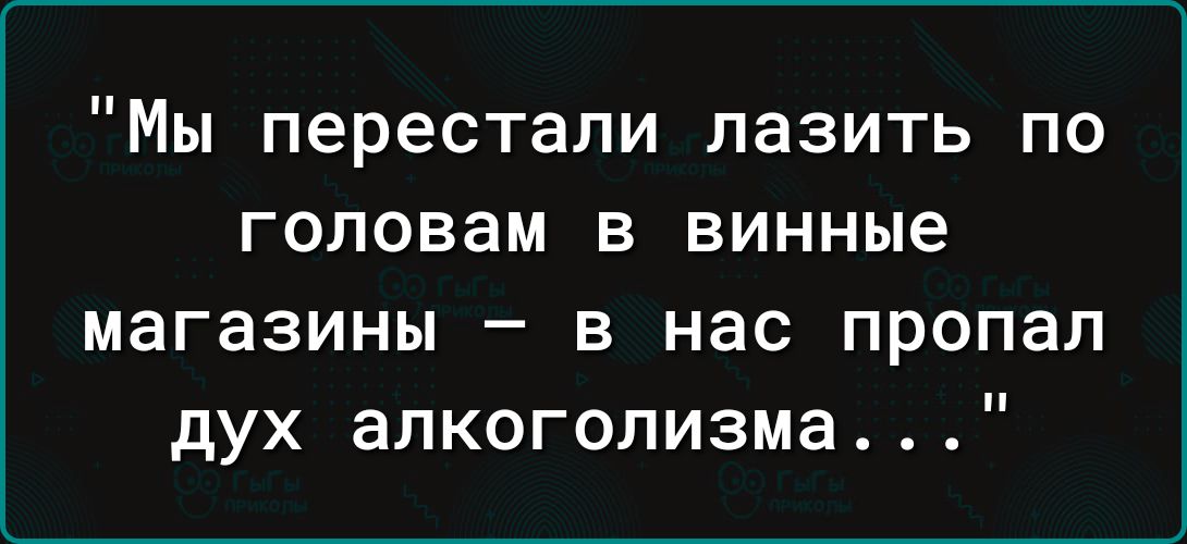 Мы перестали лазить по головам в винные магазины – в нас пропал дух алкоголизма...