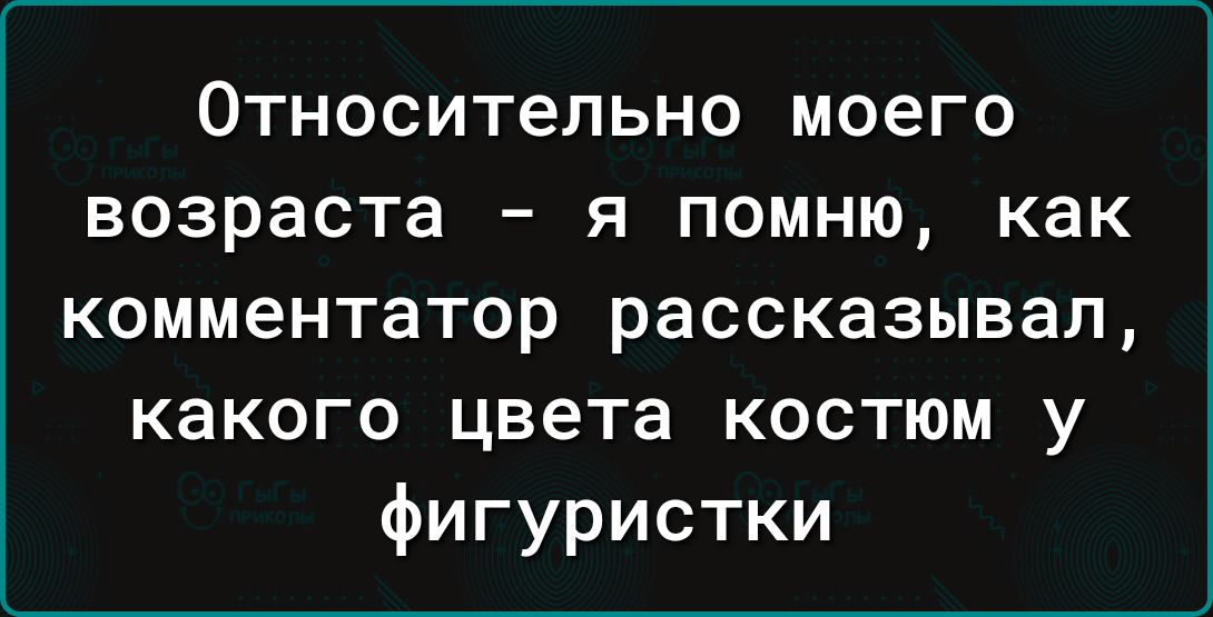 Относительно моего возраста - я помню, как комментатор рассказывал, какого цвета костюм у фигуристки