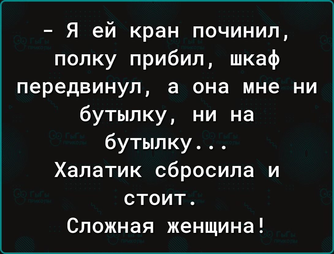 - Я ей кран починил, полку прибил, шкаф передвинул, а она мне ни бутылку, ни на бутылку... Халатик сбросила и стоит. Сложная женщина!