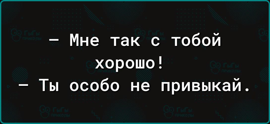 – Мне так с тобой хорошо!  – Ты особо не привыкай.